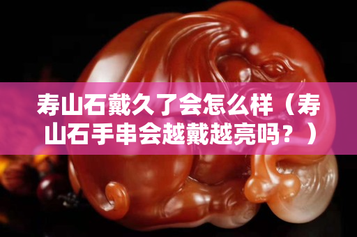 壽山石戴久了會怎么樣（壽山石手串會越戴越亮嗎？）