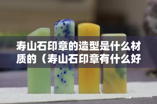 壽山石印章的造型是什么材質的（壽山石印章有什么好）