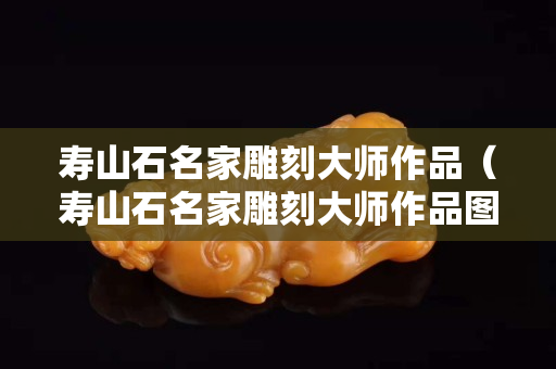 壽山石名家雕刻大師作品（壽山石名家雕刻大師作品圖片）