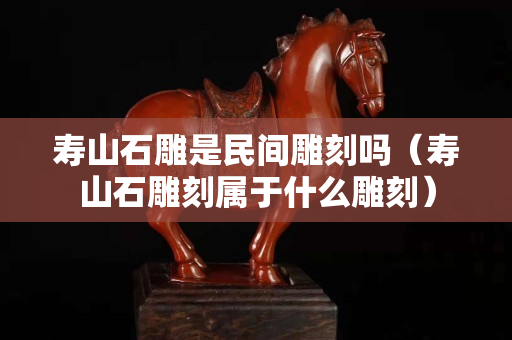 壽山石雕是民間雕刻嗎（壽山石雕刻屬于什么雕刻）