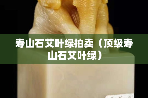 壽山石艾葉綠拍賣（頂級壽山石艾葉綠）