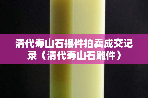 清代壽山石擺件拍賣成交記錄（清代壽山石雕件）