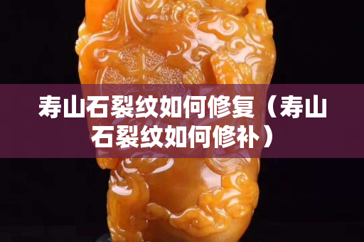 壽山石裂紋如何修復（壽山石裂紋如何修補）