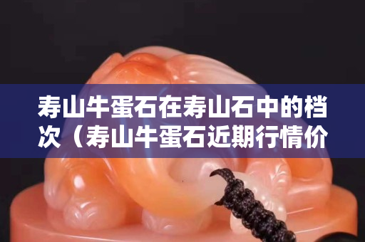 壽山牛蛋石在壽山石中的檔次（壽山牛蛋石近期行情價(jià)格）