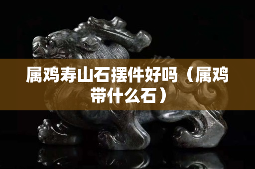 屬雞壽山石擺件好嗎（屬雞帶什么石）