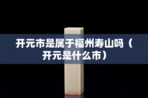 開元市是屬于福州壽山嗎（開元是什么市）