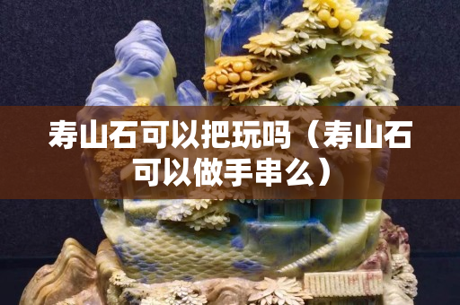 壽山石可以把玩嗎（壽山石可以做手串么）