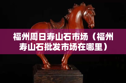 福州周日壽山石市場（福州壽山石批發市場在哪里）