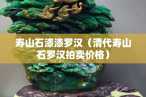 壽山石漆漆羅漢（清代壽山石羅漢拍賣價格）