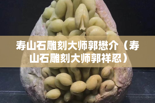 壽山石雕刻大師郭懋介（壽山石雕刻大師郭祥忍）