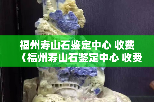 福州壽山石鑒定中心 收費（福州壽山石鑒定中心 收費多少）