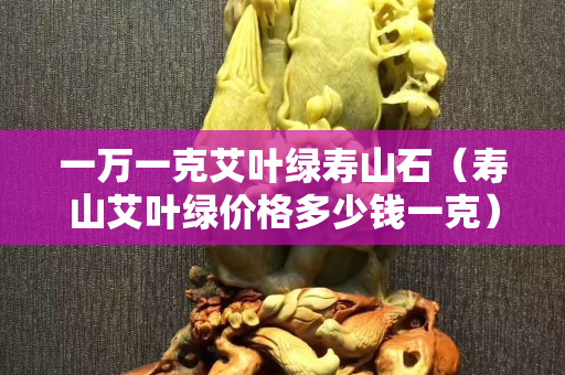 一萬一克艾葉綠壽山石（壽山艾葉綠價格多少錢一克）