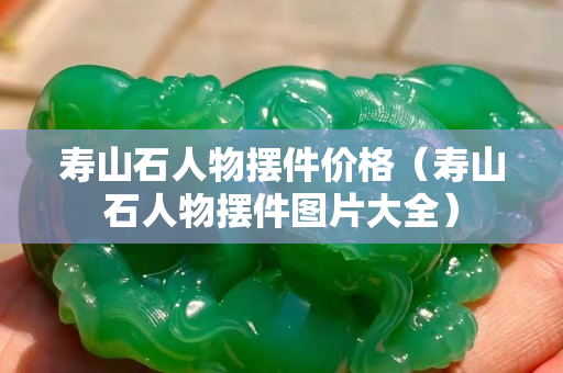 壽山石人物擺件價格（壽山石人物擺件圖片大全）