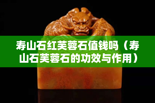 壽山石紅芙蓉石值錢嗎（壽山石芙蓉石的功效與作用）