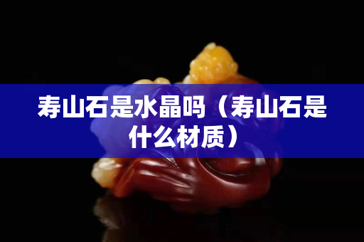 壽山石是水晶嗎（壽山石是什么材質）