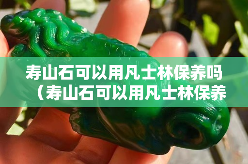 壽山石可以用凡士林保養嗎（壽山石可以用凡士林保養嗎）