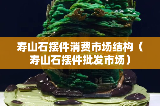 壽山石擺件消費市場結(jié)構(gòu)（壽山石擺件批發(fā)市場）