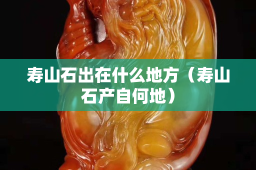 壽山石出在什么地方（壽山石產自何地）