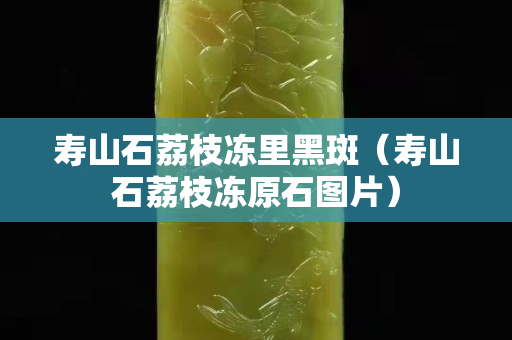壽山石荔枝凍里黑斑（壽山石荔枝凍原石圖片）