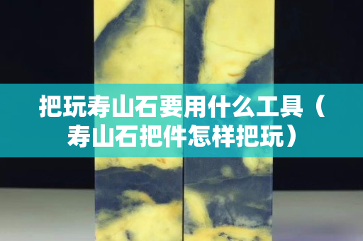 把玩壽山石要用什么工具（壽山石把件怎樣把玩）