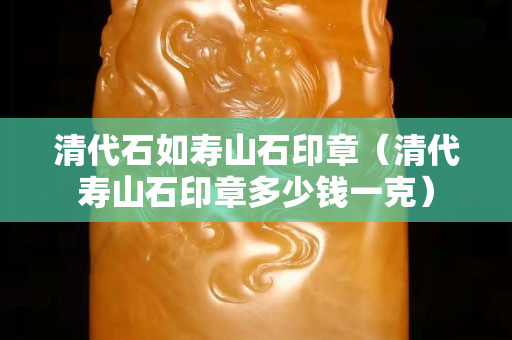 清代石如壽山石印章（清代壽山石印章多少錢一克）