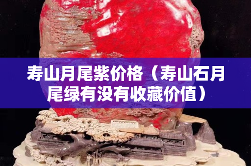 壽山月尾紫價格（壽山石月尾綠有沒有收藏價值）