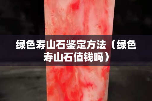 綠色壽山石鑒定方法（綠色壽山石值錢嗎）