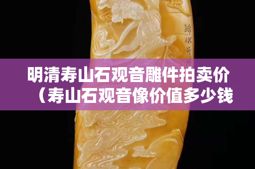明清壽山石觀音雕件拍賣價（壽山石觀音像價值多少錢）