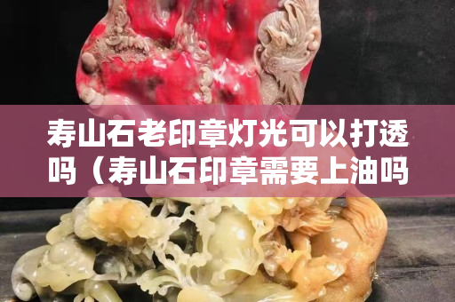 壽山石老印章燈光可以打透嗎（壽山石印章需要上油嗎）