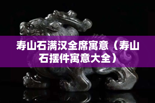 壽山石滿漢全席寓意（壽山石擺件寓意大全）
