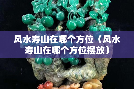 風(fēng)水壽山在哪個方位（風(fēng)水壽山在哪個方位擺放）