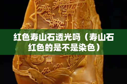 紅色壽山石透光嗎（壽山石紅色的是不是染色）