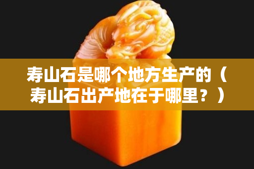 壽山石是哪個地方生產的（壽山石出產地在于哪里？）