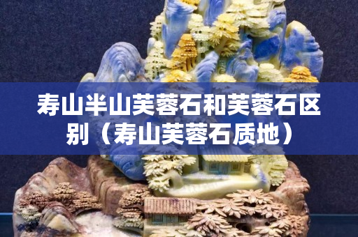 壽山半山芙蓉石和芙蓉石區別（壽山芙蓉石質地）