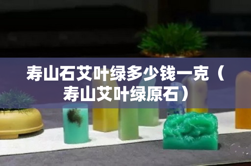 壽山石艾葉綠多少錢一克（壽山艾葉綠原石）