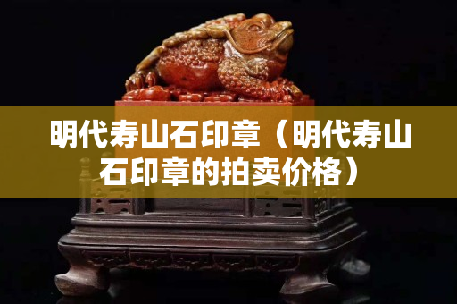 明代壽山石印章（明代壽山石印章的拍賣價格）