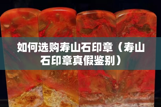 如何選購壽山石印章（壽山石印章真假鑒別）