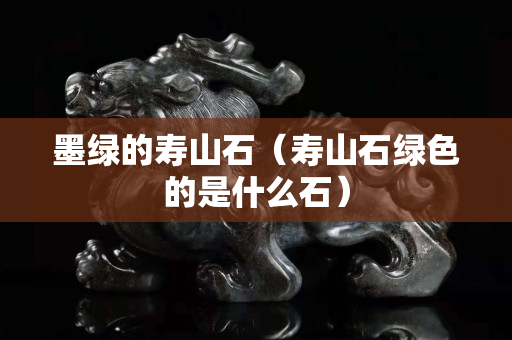 墨綠的壽山石（壽山石綠色的是什么石）