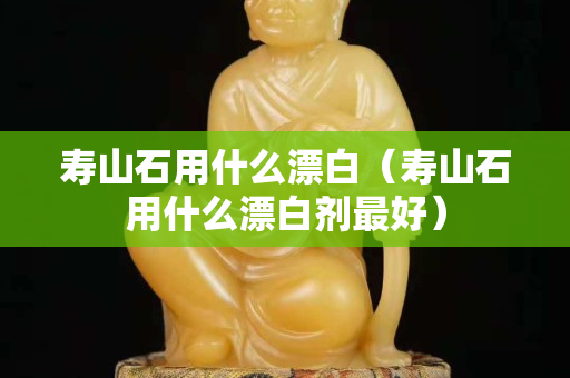 壽山石用什么漂白（壽山石用什么漂白劑最好）