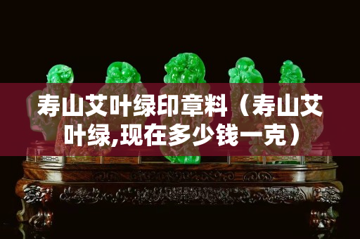 壽山艾葉綠印章料（壽山艾葉綠,現(xiàn)在多少錢(qián)一克）