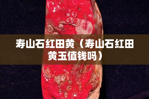 壽山石紅田黃（壽山石紅田黃玉值錢嗎）