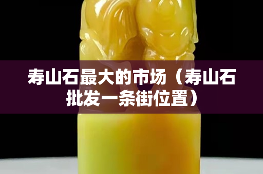 壽山石最大的市場（壽山石批發(fā)一條街位置）