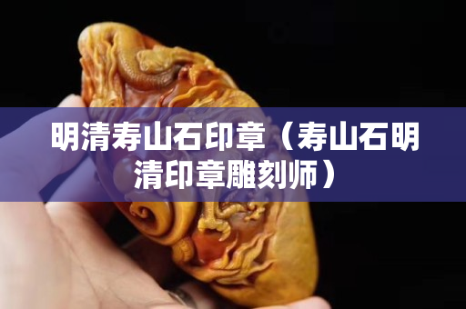 明清壽山石印章（壽山石明清印章雕刻師）