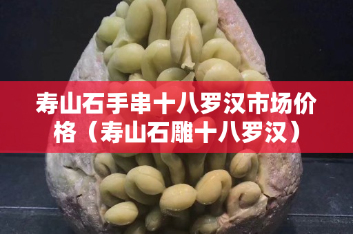 壽山石手串十八羅漢市場價格（壽山石雕十八羅漢）