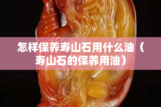 怎樣保養壽山石用什么油（壽山石的保養用油）