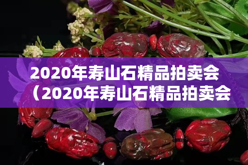 2020年壽山石精品拍賣會（2020年壽山石精品拍賣會圖片）