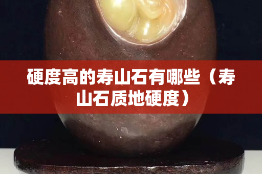 硬度高的壽山石有哪些（壽山石質地硬度）