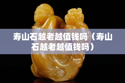 壽山石越老越值錢嗎（壽山石越老越值錢嗎）