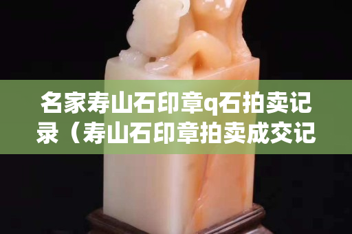 名家壽山石印章q石拍賣記錄（壽山石印章拍賣成交記錄）