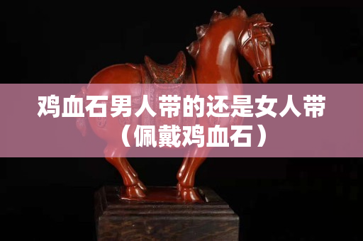 雞血石男人帶的還是女人帶（佩戴雞血石）